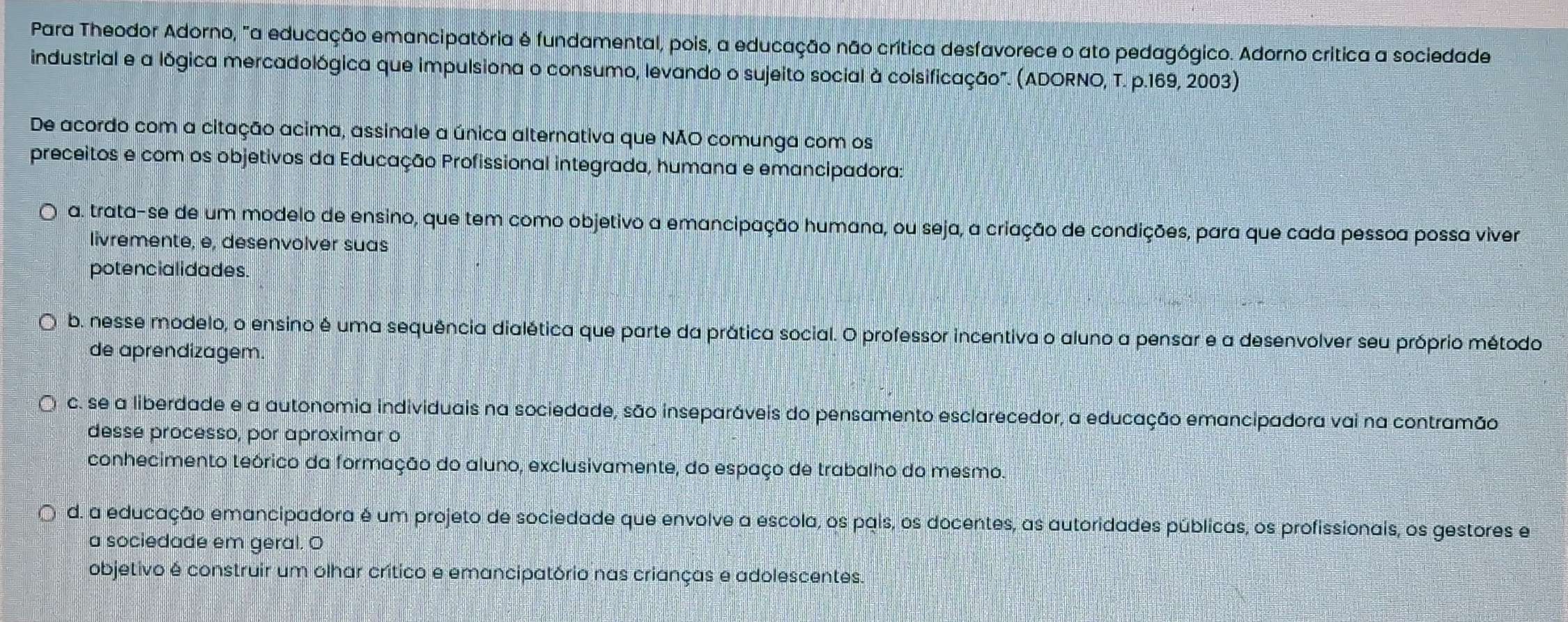 Para Theodor Adorno, "a educação emancipatória é fundamental, pois, a educação não crítica desfavorece o ato pedagógico. Adorno crítica a sociedade
industrial e a lógica mercadológica que impulsiona o consumo, levando o sujeito social à coisificação". (ADORNO, T. p.169, 2003)
De acordo com a citação acima, assinale a única alternativa que NÃO comunga com os
preceitos e com os objetivos da Educação Profissional integrada, humana e emancipadora:
a. trata-se de um modelo de ensino, que tem como objetivo a emancipação humana, ou seja, a criação de condições, para que cada pessoa possa viver
livremente, e, desenvolver suas
potencialidades.
b. nesse modelo, o ensino é uma sequência dialética que parte da prática social. O professor incentiva o aluno a pensar e a desenvolver seu próprio método
de aprendizagem.
Q c. se a liberdade e a autonomia individuais na sociedade, são inseparáveis do pensamento esclarecedor, a educação emancipadora vai na contramão
desse processo, por aproximar o
conhecimento teórico da formação do aluno, exclusivamente, do espaço de trabalho do mesmo.
d. a educação emancipadora é um projeto de sociedade que envolve a escola, os pais, os docentes, as autoridades públicas, os profissionais, os gestores e
a sociedade em geral. O
objetivo é construir um olhar crítico e emancipatório nas crianças e adolescentes.