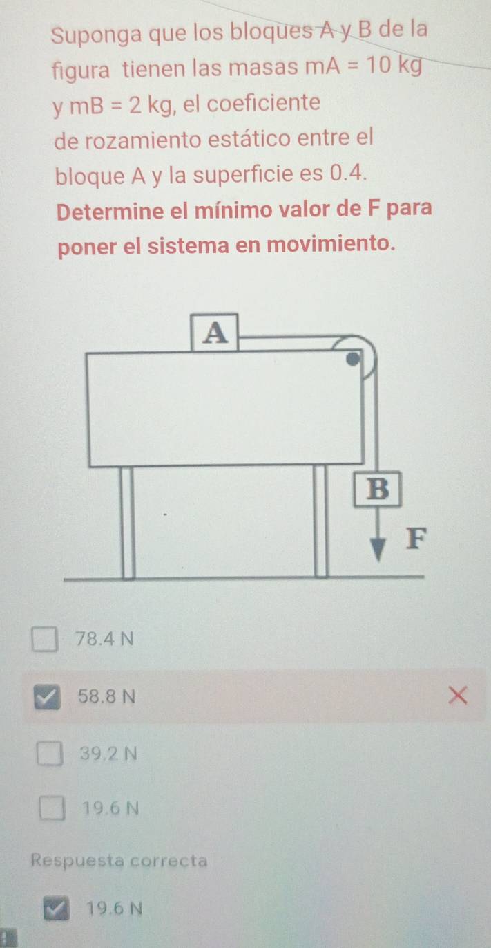 Suponga que los bloques A y B de la
figura tienen las masas mA=10kg
y mB=2kg , el coeficiente
de rozamiento estático entre el
bloque A y la superficie es 0.4.
Determine el mínimo valor de F para
poner el sistema en movimiento.
78.4 N
58.8 N
39.2 N
19.6 N
Respuesta correcta
19.6 N