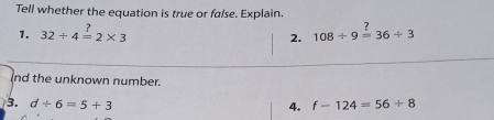 Tell whether the equation is true or false. Explain. 
1. 32/ 4=2* 3 108/ 9overset ?=36/ 3
2. 
nd the unknown number. 
3. d/ 6=5+3 4. f-124=56/ 8