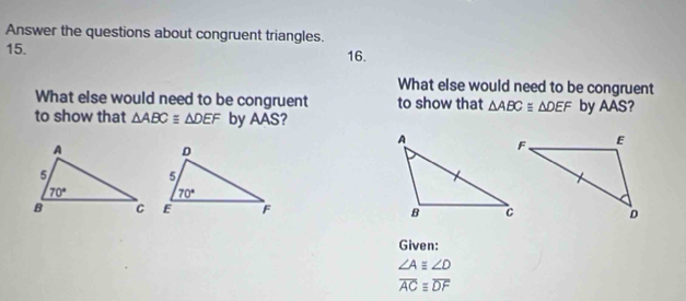 Answer the questions about congruent triangles.
15. 16.
What else would need to be congruent
What else would need to be congruent to show that △ ABC≌ △ DEF by AAS?
to show that △ ABCequiv △ DEF by AAS?
 
Given:
∠ A≌ ∠ D
overline ACequiv overline DF