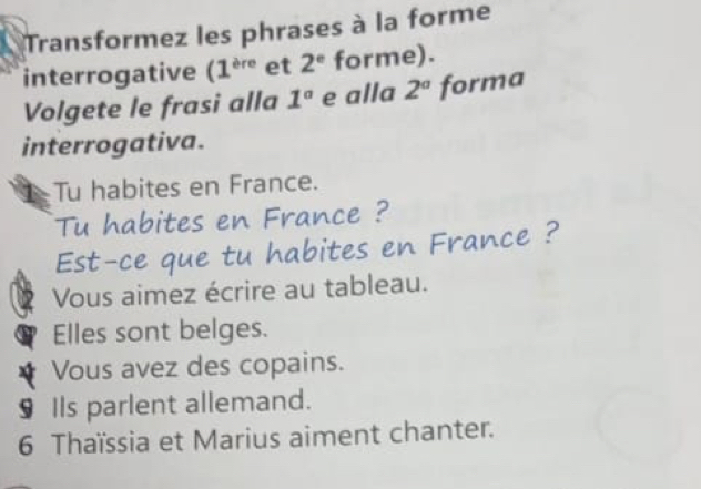 Transformez les phrases à la forme 
interrogative (1^(ere) et 2^e forme). 
Volgete le frasi alla 1° e alla 2^a forma 
interrogativa. 
Tu habites en France. 
Tu habites en France ? 
Est-ce que tu habites en France ? 
Vous aimez écrire au tableau. 
Elles sont belges. 
Vous avez des copains. 
§ Ils parlent allemand. 
6 Thaïssia et Marius aiment chanter.