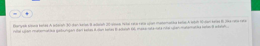 Banyak siswa kelas A adalah 30 dan kelas B adalah 20 siswa. Nilai rata-rata ujian materatika kelas A lebih 10 dari kelas B. Jika rata-rata 
nilai ujian matematika gabungan dari kelas A dan kelas B adalah 66, maka rata-rata nilai ujian matematika kelas B adalah.....