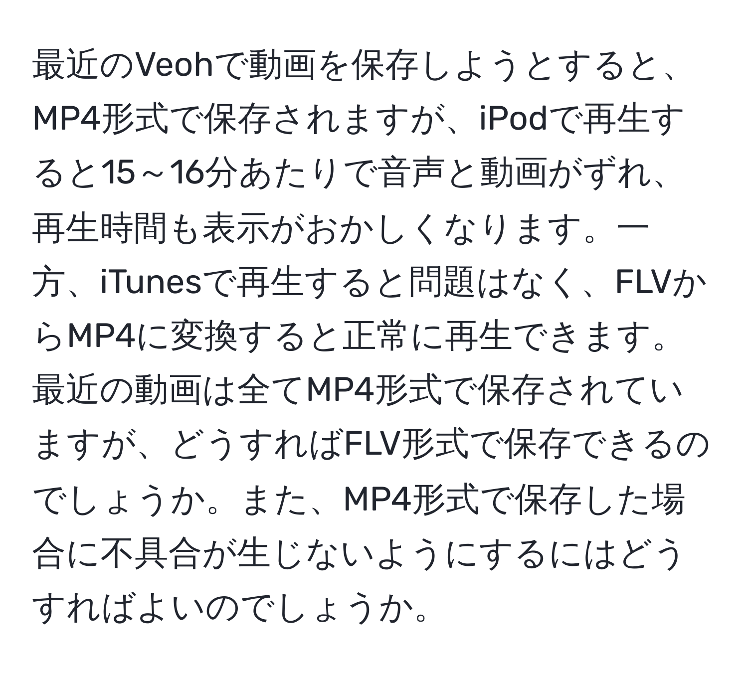 最近のVeohで動画を保存しようとすると、MP4形式で保存されますが、iPodで再生すると15～16分あたりで音声と動画がずれ、再生時間も表示がおかしくなります。一方、iTunesで再生すると問題はなく、FLVからMP4に変換すると正常に再生できます。最近の動画は全てMP4形式で保存されていますが、どうすればFLV形式で保存できるのでしょうか。また、MP4形式で保存した場合に不具合が生じないようにするにはどうすればよいのでしょうか。