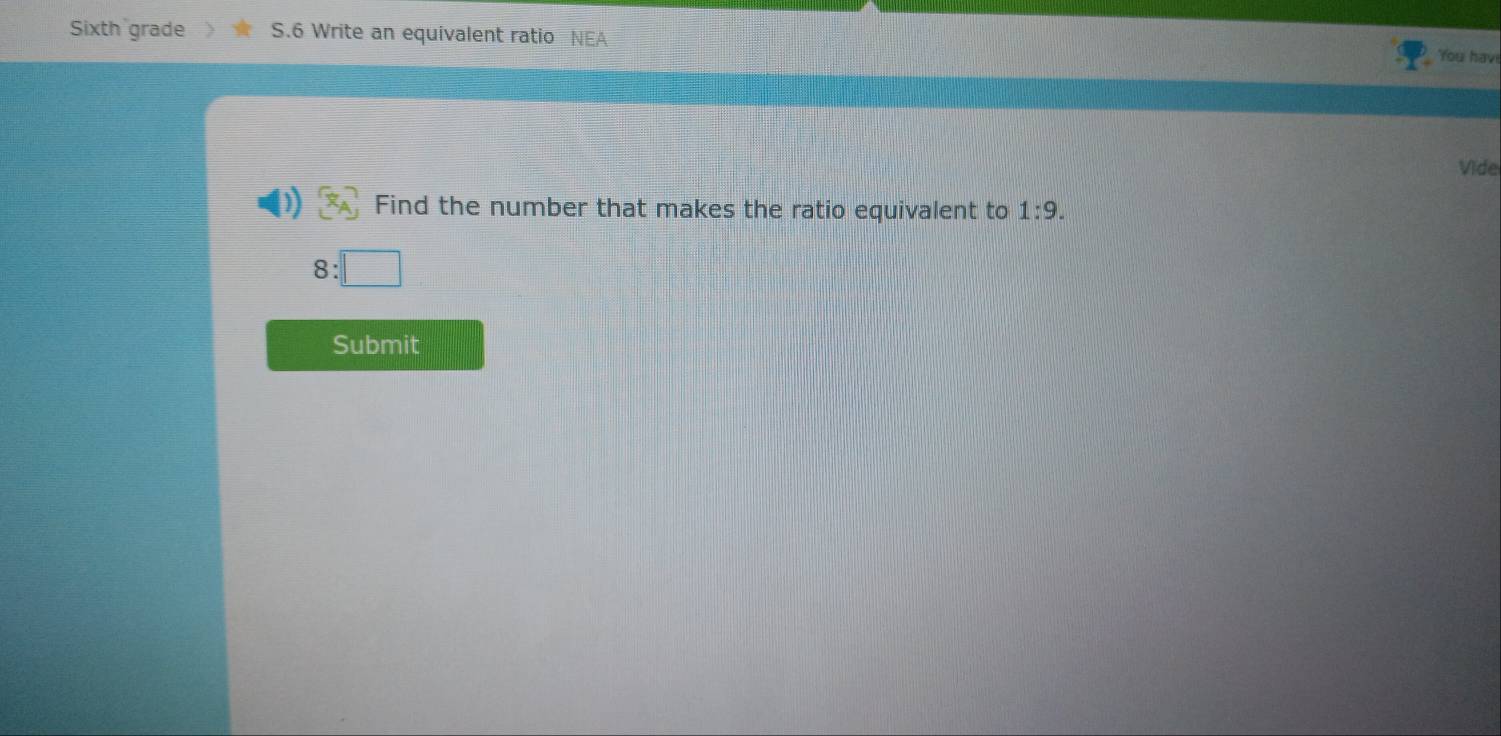 Sixth grade S.6 Write an equivalent ratio NEA You hav! 
Vide 
Find the number that makes the ratio equivalent to 1:9.
8:□
Submit