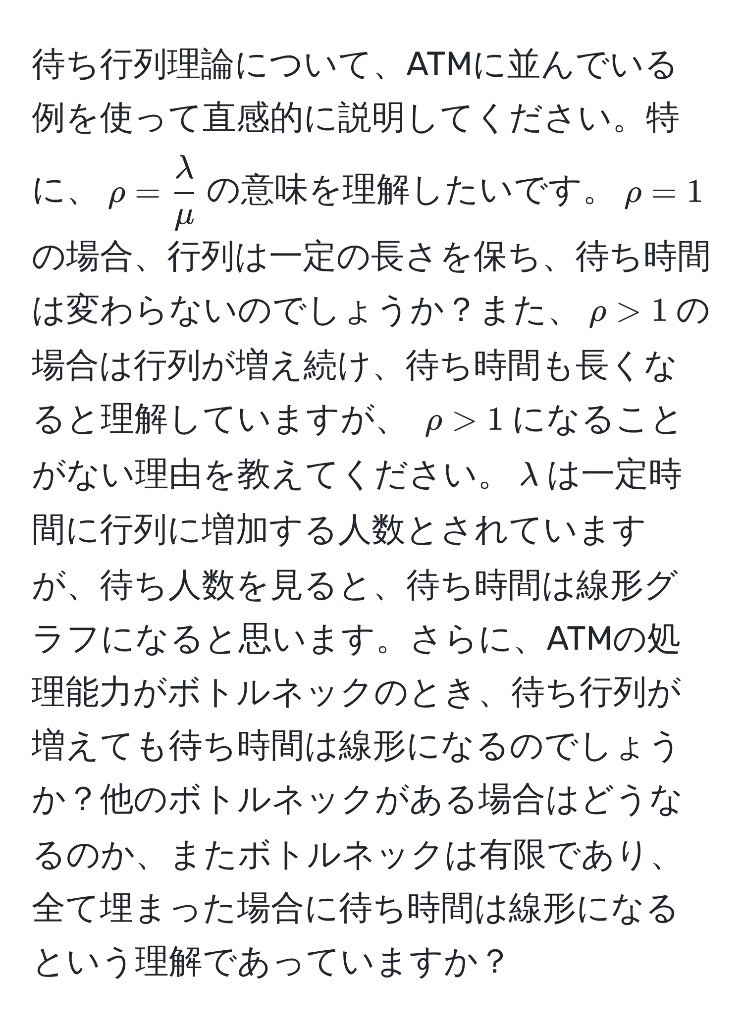 待ち行列理論について、ATMに並んでいる例を使って直感的に説明してください。特に、$rho =  lambda/mu $の意味を理解したいです。$rho=1$の場合、行列は一定の長さを保ち、待ち時間は変わらないのでしょうか？また、$rho>1$の場合は行列が増え続け、待ち時間も長くなると理解していますが、 $rho>1$になることがない理由を教えてください。$λ$は一定時間に行列に増加する人数とされていますが、待ち人数を見ると、待ち時間は線形グラフになると思います。さらに、ATMの処理能力がボトルネックのとき、待ち行列が増えても待ち時間は線形になるのでしょうか？他のボトルネックがある場合はどうなるのか、またボトルネックは有限であり、全て埋まった場合に待ち時間は線形になるという理解であっていますか？