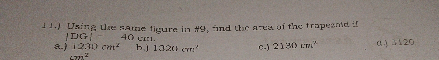 11.) Using the same figure in #9, find the area of the trapezoid if
|DG|=40cm.
a.) 1230cm^2 b.) 1320cm^2 c.) 2130cm^2 d.) 3120
cm^2