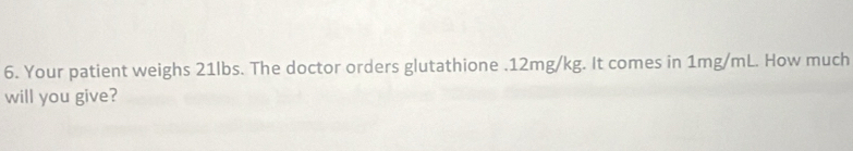 Your patient weighs 21lbs. The doctor orders glutathione . 12mg/kg. It comes in 1mg/mL. How much 
will you give?