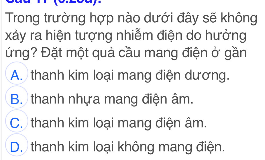 Trong trường hợp nào dưới đây sẽ không
xảy ra hiện tượng nhiễm điện do hưởng
ứng? Đặt một quả cầu mang điện ở gần
A. thanh kim loại mang điện dương.
B. thanh nhựa mang điện âm.
C. thanh kim loại mang điện âm.
D. thanh kim loại không mang điện.