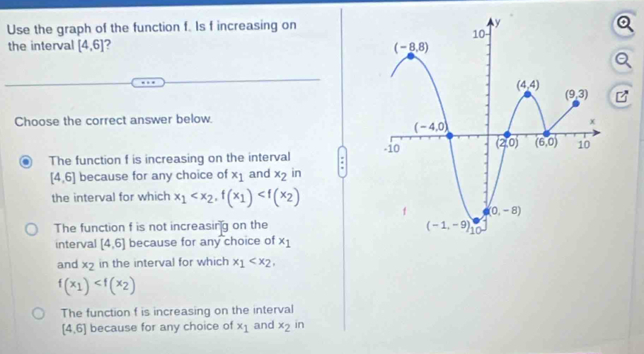 Use the graph of the function f. Is f increasing on
the interval [4,6] 2
Choose the correct answer below.
The function f is increasing on the interval .
[4,6] because for any choice of x_1 and x_2 in
the interval for which x_1
The function f is not increasing on the 
interval [4,6] because for any choice of x_1
and x_2 in the interval for which x_1
f(x_1)
The function f is increasing on the interval
[4,6] because for any choice of x_1 and x_2 in