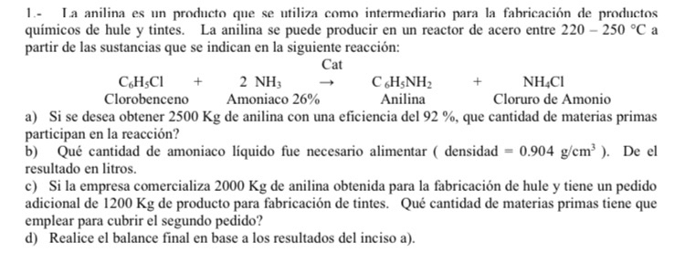 1.- La anilina es un producto que se utiliza como intermediario para la fabricación de productos 
químicos de hule y tintes. La anilina se puede producir en un reactor de acero entre 220-250°C a 
partir de las sustancias que se indican en la siguiente reacción: 
Cat
C_6H_5Cl+2NH_3 C_6H_5NH_2 + NH_4Cl
Clorobenceno Amoniaco 26% Anilina Cloruro de Amonio 
a) Si se desea obtener 2500 Kg de anilina con una eficiencia del 92 %, que cantidad de materias primas 
participan en la reacción? 
b) Qué cantidad de amoniaco líquido fue necesario alimentar ( densidad =0.904g/cm^3). De el 
resultado en litros. 
c) Si la empresa comercializa 2000 Kg de anilina obtenida para la fabricación de hule y tiene un pedido 
adicional de 1200 Kg de producto para fabricación de tintes. Qué cantidad de materias primas tiene que 
emplear para cubrir el segundo pedido? 
d) Realice el balance final en base a los resultados del inciso a).