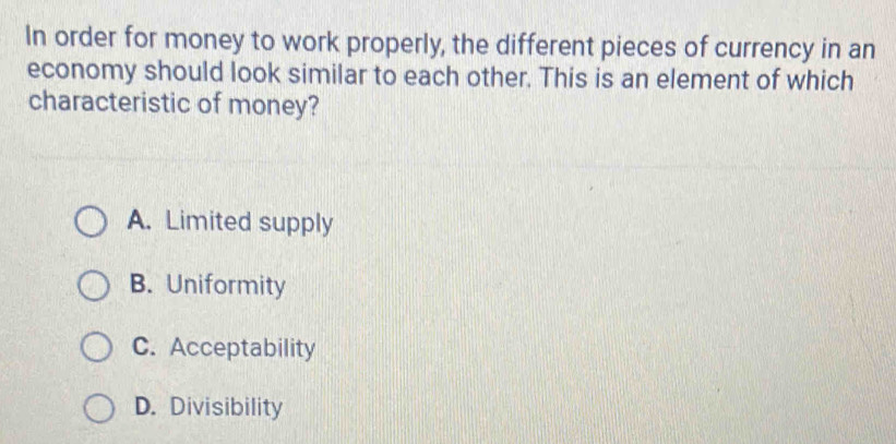 In order for money to work properly, the different pieces of currency in an
economy should look similar to each other. This is an element of which
characteristic of money?
A. Limited supply
B. Uniformity
C. Acceptability
D. Divisibility