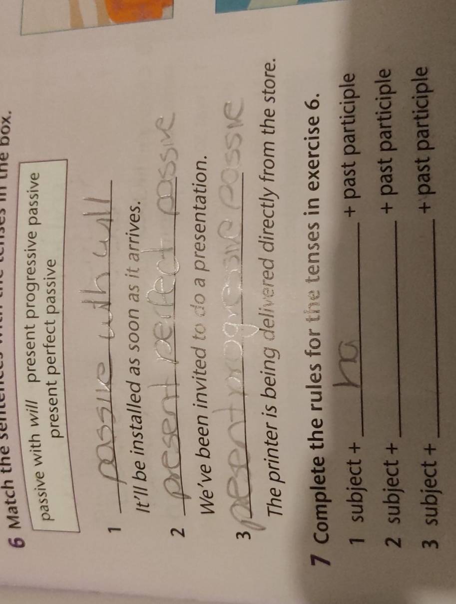 Match thể sn 
the box. 
passive with will present progressive passive 
present perfect passive 
1 
_ 
It’ll be installed as soon as it arrives. 
2 
_ 
We’ve been invited to do a presentation. 
_3 
The printer is being delivered directly from the store. 
7 Complete the rules for the tenses in exercise 6. 
1 subject + _+ past participle 
2 subject + _+ past participle 
3 subject +_ + past participle