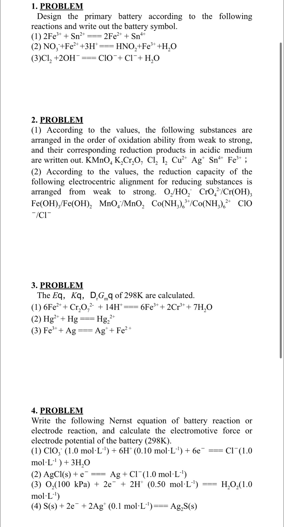 PROBLEM
Design the primary battery according to the following
reactions and write out the battery symbol.
(1) 2Fe^(3+)+Sn^(2+)===2Fe^(2+)+Sn^(4+)
(2) NO_3^(-+Fe^2+)+3H^+===HNO_2+Fe^(3+)+H_2O
(3) Cl_2+2OH^-===ClO^-+Cl^-+H_2O
2. PROBLEM
(1) According to the values, the following substances are
arranged in the order of oxidation ability from weak to strong,
and their corresponding reduction products in acidic medium
are written out. K MnO_4K_2Cr_2O_7Cl_2I_2Cu^(2+)Ag^+Sn^(4+)Fe^(3+);
(2) According to the values, the reduction capacity of the
following electrocentric alignment for reducing substances is
arranged from weak to strong. O_2/HO_2^(-CrO_4^(2-)/Cr(OH)_3)
Fe(OH)_3/Fe(OH)_2MnO_4^(-/MnO_2)Co(NH_3)_6^((3+)/Co(NH_3))_6^((2+) ClO
~/Cl~
3. PROBLEM
The Eq, Kq, D.Gq of 298K are calculated.
(1) 6Fe^2+)+Cr_2O_7^((2-)+14H^+)===6Fe^(3+)+2Cr^(3+)+7H_2O
(2) Hg^(2+)+Hg===Hg_2^((2+)
(3) Fe^3+)+Ag===Ag^++Fe^(2+)
4. PROBLEM
Write the following Nernst equation of battery reaction or
electrode reaction, and calculate the electromotive force or
electrode potential of the battery (298K).
(1) ClO_3^(-(1.0mol· L^-1))+6H^+(0.10mol· L^(-1))+6e^-===Cl^-(1.0
mol · L^(-1))+3H_2O
(2) AgCl(s)+e^-===Ag+Cl^-(1.0mol· L^(-1))
(3) O_2(100kPa)+2e^-+2H^+(0.50mol· L^(-1))===H_2O_2(1.0
mol · L^(-1))
(4) S(s)+2e^-+2Ag^+(0.1mol· L^(-1))===Ag_2S(s)