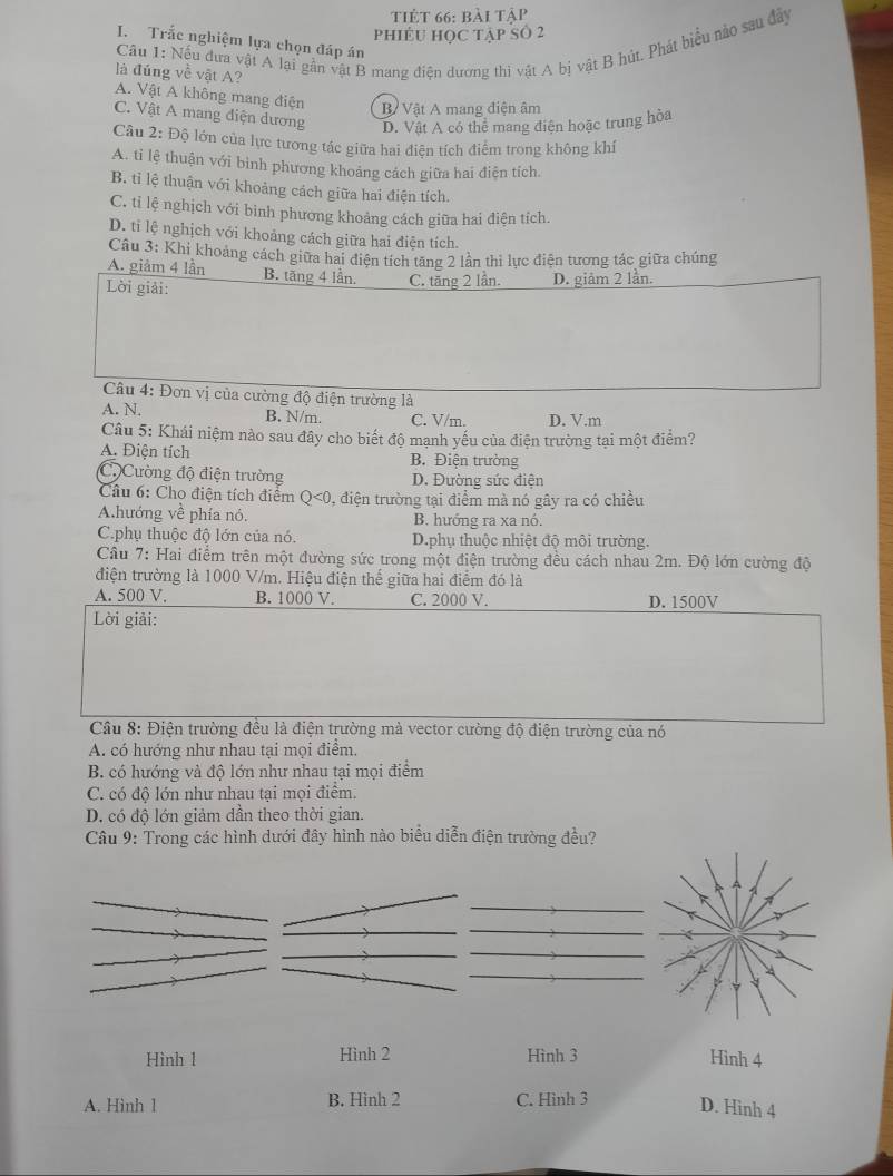 tiẻt 66: bài tập
phiềU học tập số 2
Cầu 1: Nếu đưa vật A lại gần vật B mang điện dương thi vật A bị vật B hút, Phát biểu nào sau đây
I. Trắc nghiệm lựa chọn đáp án
là đúng về vật A? A. Vật A không mang điện B Vật A mang điện âm
C. Vật A mang điện dương D. Vật A có thể mang điện hoặc trung hòa
Câu 2: Độ lớn của lực tương tác giữa hai điện tích điểm trong không khí
A. tỉ lệ thuận với binh phương khoảng cách giữa hai điện tích.
B. tỉ lệ thuận với khoảng cách giữa hai điện tích.
C. tỉ lệ nghịch với bình phương khoảng cách giữa hai điện tích.
D. tỉ lệ nghịch với khoảng cách giữa hai điện tích.
Câu 3: Khi khoảng cách giữa hai điện tích tăng 2 lần thi lực điện tương tác giữa chúng
A. giảm 4 lần
Lời giải: B. tăng 4 lần. C. tăng 2 lần. D. giảm 2 lần.
*  Cầu 4: Đơn vị của cường độ điện trường là
A. N. B. N/m. C. V/m. D. V.m
Câu 5: Khái niệm nào sau đây cho biết độ mạnh yếu của điện trường tại một điểm?
A. Điện tích B. Điện trường
C.)Cường độ điện trường D. Đường sức điện
Câu 6: Cho điện tích điểm Q<0</tex> 0, điện trường tại điểm mà nó gây ra có chiều
A.hướng về phía nó. B. hướng ra xa nó.
C.phụ thuộc độ lớn của nó. D.phụ thuộc nhiệt độ môi trường.
Cầu 7: Hai điểm trên một đường sức trong một điện trường đều cách nhau 2m. Độ lớn cường độ
điện trường là 1000 V/m. Hiệu điện thế giữa hai điểm đó là
A. 500 V, B. 1000 V. C. 2000 V. D. 1500V
Lời giải:
Câu 8: Điện trường đều là điện trường mà vector cường độ điện trường của nó
A. có hướng như nhau tại mọi điểm.
B. có hướng và độ lớn như nhau tại mọi điểm
C. có độ lớn như nhau tại mọi điểm.
D. có độ lớn giảm dần theo thời gian.
Câu 9: Trong các hình dưới đây hình nào biểu diễn điện trường đều?
Hình 1 Hình 2 Hình 3 Hình 4
A. Hinh 1 B. Hinh 2 C. Hình 3 D. Hinh 4