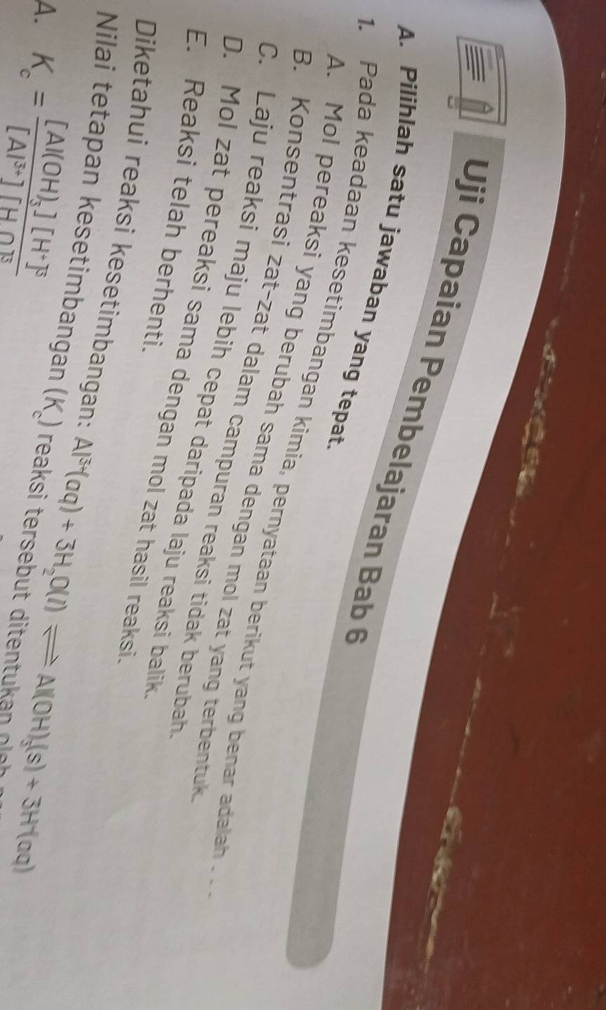 Uji Capaian Pembelajaran Bab 
A. Pilihlah satu jawaban yang tepat
. Pada keadaan kesetimbangan kimia, pernyataan berikut yang benar adalah . .
A. Mol pereaksi yang berubah sama dengan mol zat yang terbentuk
B. Konsentrasi zat-zat dalam campuran reaksi tidak berubah
C. Laju reaksi maju lebih cepat daripada laju reaksi balik
D. Mol zat pereaksi sama dengan mol zat hasil reaksi
E. Reaksi telah berhenti.
Diketahui reaksi kesetimbangan:
Nilai tetapan kesetimbangan (K )
A. K_c=frac [Al(OH)_3][H^+]^3[Al^(3+)][HO^3 Al^(3+)(aq)+3H_2O(l)leftharpoons Al(OH)_3(s)+3H^+(aq)