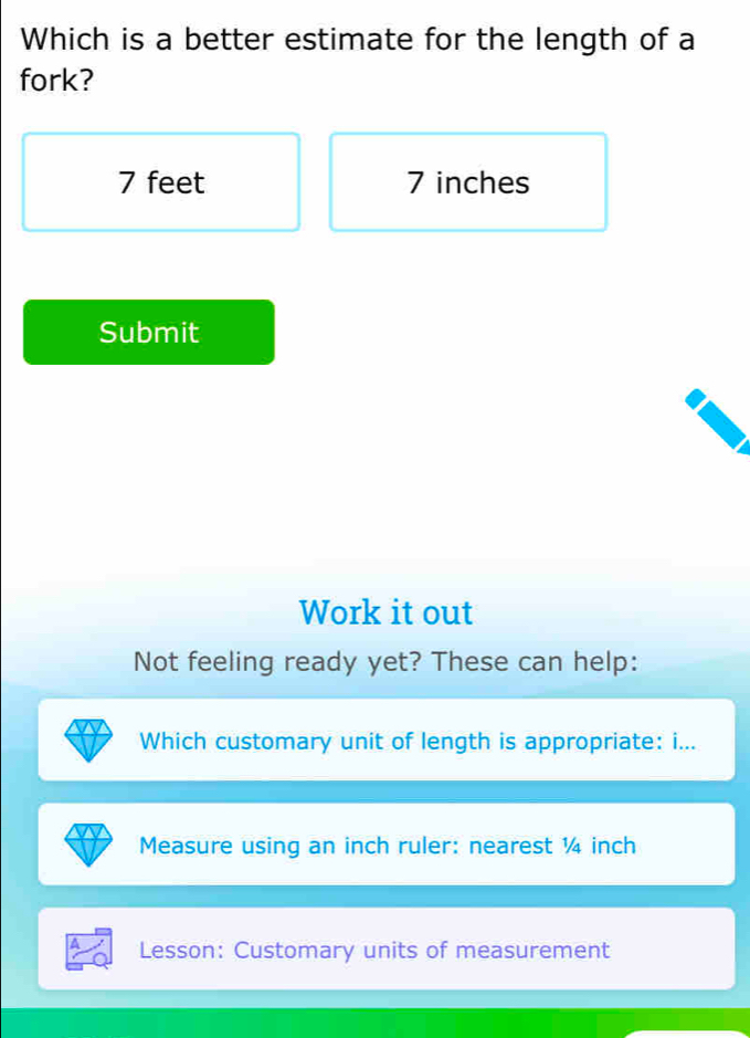 Which is a better estimate for the length of a
fork?
7 feet 7 inches
Submit
Work it out
Not feeling ready yet? These can help:
Which customary unit of length is appropriate: i...
Measure using an inch ruler: nearest ¼ inch
Lesson: Customary units of measurement