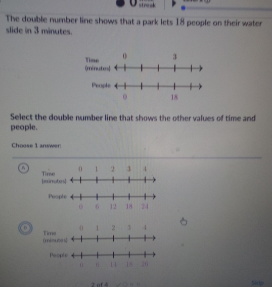 streak
The double number line shows that a park lets 18 people on their water
slide in 3 minutes.
Select the double number line that shows the other values of time and
people.
Choose 1 answer:
a
2 of 4 a Skip