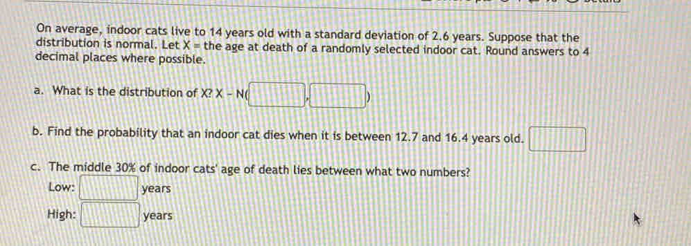 On average, indoor cats live to 14 years old with a standard deviation of 2.6 years. Suppose that the 
distribution is normal. Let X= the age at death of a randomly selected indoor cat. Round answers to 4
decimal places where possible. 
a. What is the distribution of X?X-N(□ ,□ )
b. Find the probability that an indoor cat dies when it is between 12.7 and 16.4 years old. □ 
c. The middle 30% of indoor cats' age of death lies between what two numbers? 
Low: □ years
High: □ years