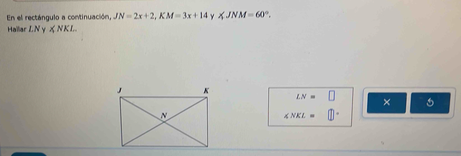 En el rectángulo a continuación, JN=2x+2, KM=3x+14 y ∠ JNM=60°. 
Hallar LN y ∠ NKL.
LN=□
× 6
∠ NKL=□°