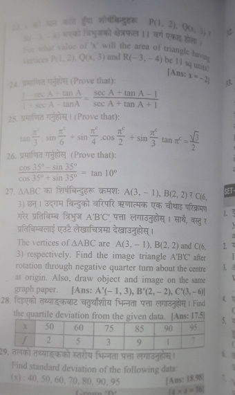 23 % को प्ठन कति ह्र्दा शौषबिन्दुहरू P(1,2),Q(x,3) 1 
(०३ 4) भएको त्रिभुजको क्षेत्रफल 11 वर्ग एकाइ होला (
For what value of 'x' will the area of triangle havins R(-3,-4) be 11 sq unis? [Ans:
Vertices P(1,2),Q(x,3) and
24. प्रमाणित गनुहोेस् (Prove that): x=-2| 3.
 (1-sec A+tan A)/1+sec A-tan A = (sec A+tan A-1)/sec A+tan A+1 
25. प्रमाणित गनुहोस्। (Prove that):
tan  π^4/3 · sin  π^4/6 +sin  π^c/4 · π^ccos π^c/2 +sin  π^c/3 tan π^c= sqrt(3)/2 
26. प्रमाणित गर्नुहोस् (Prove that):
 (cos 35°-sin 35°)/cos 35°+sin 35° =tan 10°
27. △ ABC का शिर्षबिन्दुहरू क्रमश: A(3,-1),B(2,2)∪ C(6 SET
3) छन। उद्गम बिन्दुको वरिपरि ऋणात्मक एक चौथाइ परिक्रमण 1.
गरेर प्रतिबिम्ब त्रिभुज A'B'C' ' पत्ता लगाउनुहोस् । साथै, वस्तु र
प्रतिबिम्बलाई एउ्टै लेखाचित्रमा देखाउनुहोस् ।
The vertices of △ ABC are A(3,-1),B(2,2) and C(6, 2.   
.3) respectively. Find the image triangle A'B'C' after  
rotation through negative quarter turn about the centre 1. 3
at origin. Also, draw object and image on the same
graph paper. [Ans: A'(-1,3),B'(2,-2),C'(3,-6)]
28. दिइएको तथ्याङकबाट चतुर्थाशीय भिन्नता पत्ता लगाउनुहषस। Find 4. ▽
the quartile deviation from the given data. [Ans: 17.5] 
2इकको स्तरोय भिन्नता पत्ता लगाउनुहोस। 6. 7
Find standard deviation of the following data:
(x): 40, 50, 60, 70, 80, 90, 95 [Ans: 18.98] 7. 1
(x* 4=16)