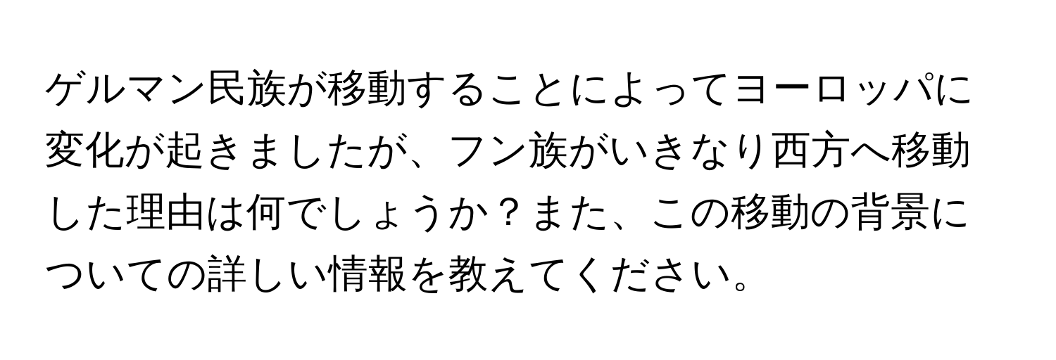 ゲルマン民族が移動することによってヨーロッパに変化が起きましたが、フン族がいきなり西方へ移動した理由は何でしょうか？また、この移動の背景についての詳しい情報を教えてください。