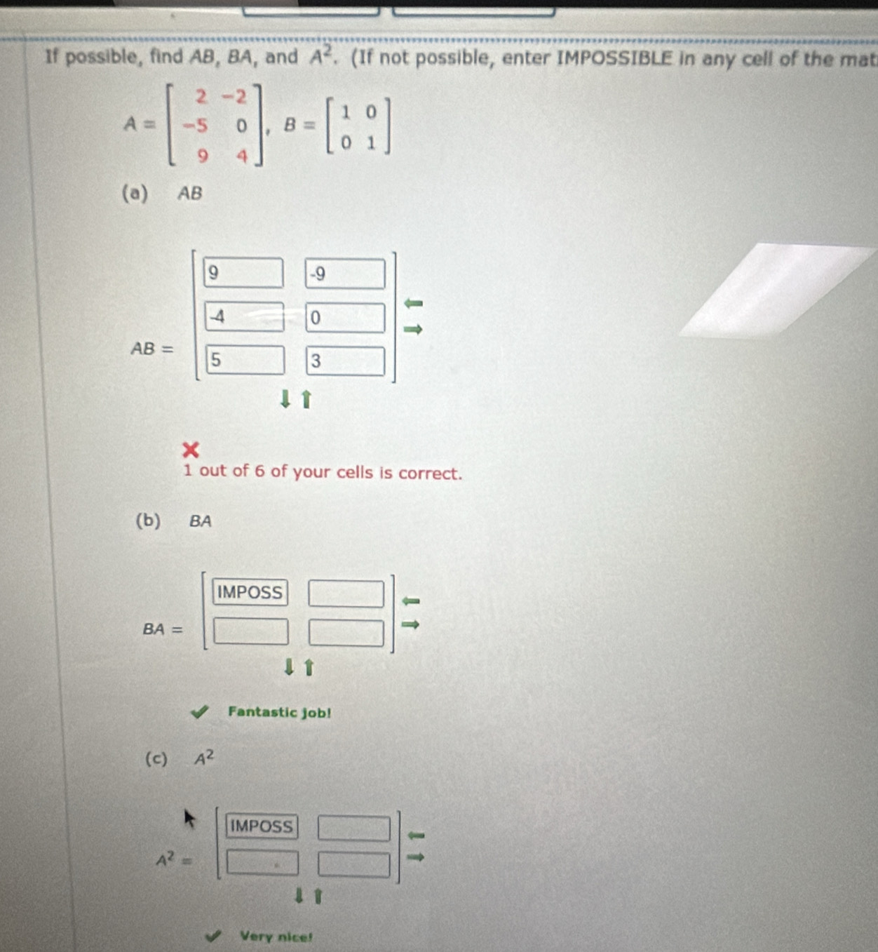 If possible, find AB, BA, and A^2. (If not possible, enter IMPOSSIBLE in any cell of the mat
A=beginbmatrix 2&-2 -5&0 9&4endbmatrix , B=beginbmatrix 1&0 0&1endbmatrix
(a) AB
9
-9
-4
0
AB= 5
3
1 out of 6 of your cells is correct. 
(b) BA
IMPOSS
BA=
□ 
t 
Fantastic job! 
(c) A^2
IMPOSS
A^2=
□ 
1 
Very nice!