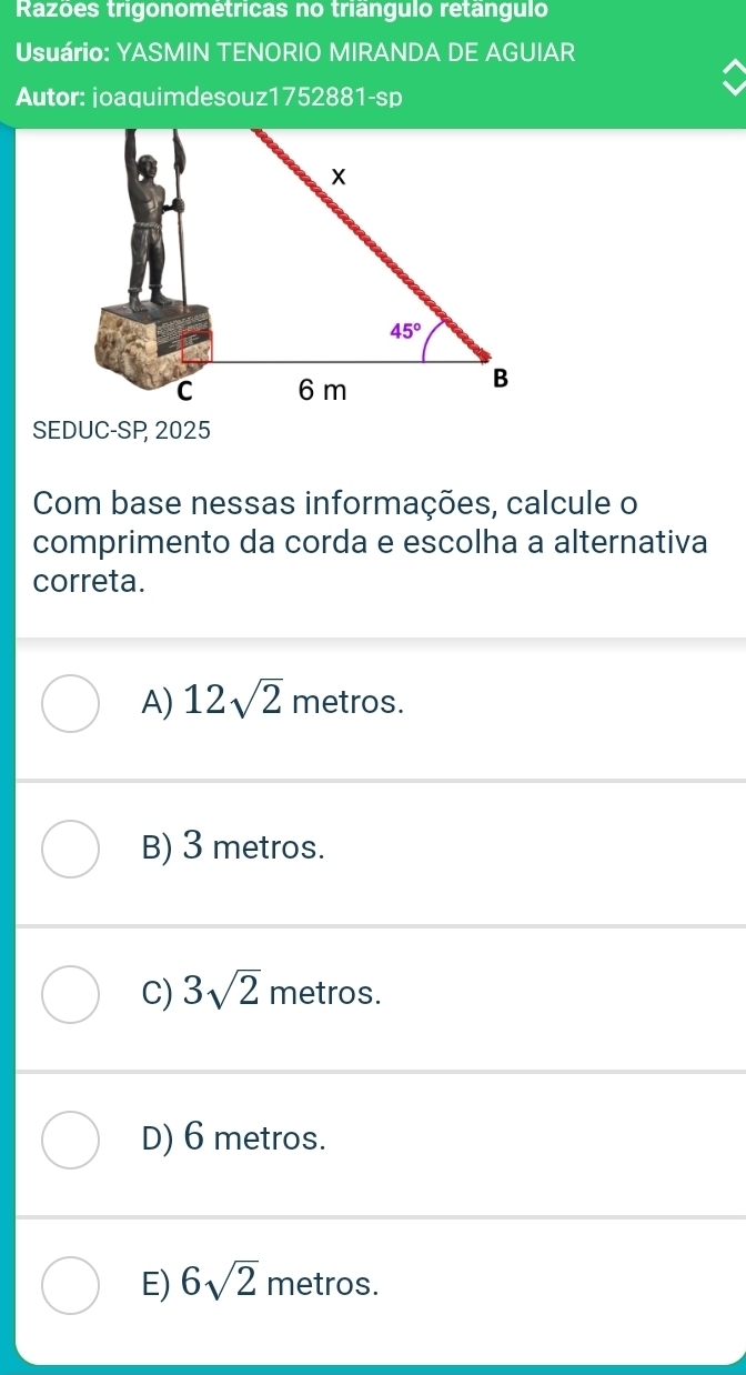 Razões trigonométricas no triângulo retângulo
Usuário: YASMIN TENORIO MIRANDA DE AGUIAR
Autor: joaquimdesouz1752881-sp
SEDUC-SP 2025
Com base nessas informações, calcule o
comprimento da corda e escolha a alternativa
correta.
A) 12sqrt(2) metros.
B) 3 metros.
C) 3sqrt(2) metros.
D) 6 metros.
E) 6sqrt(2) metros.