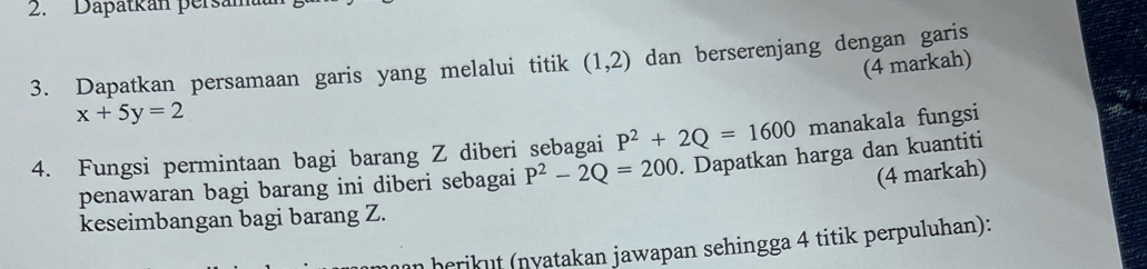 Dapatkán persam 
3. Dapatkan persamaan garis yang melalui titik (1,2) dan berserenjang dengan garis 
(4 markah)
x+5y=2
4. Fungsi permintaan bagi barang Z diberi sebagai P^2+2Q=1600 manakala fungsi 
penawaran bagi barang ini diberi sebagai P^2-2Q=200. Dapatkan harga dan kuantiti 
(4 markah) 
keseimbangan bagi barang Z. 
herik nyatakan jawapan sehingga 4 titik perpuluhan):