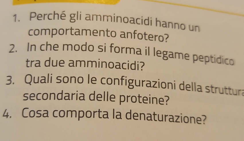 Perché gli amminoacidi hanno un 
comportamento anfotero? 
2. In che modo si forma il legame peptidico 
tra due amminoacidi? 
3. Quali sono le configurazioni della struttura 
secondaria delle proteine? 
4. Cosa comporta la denaturazione?