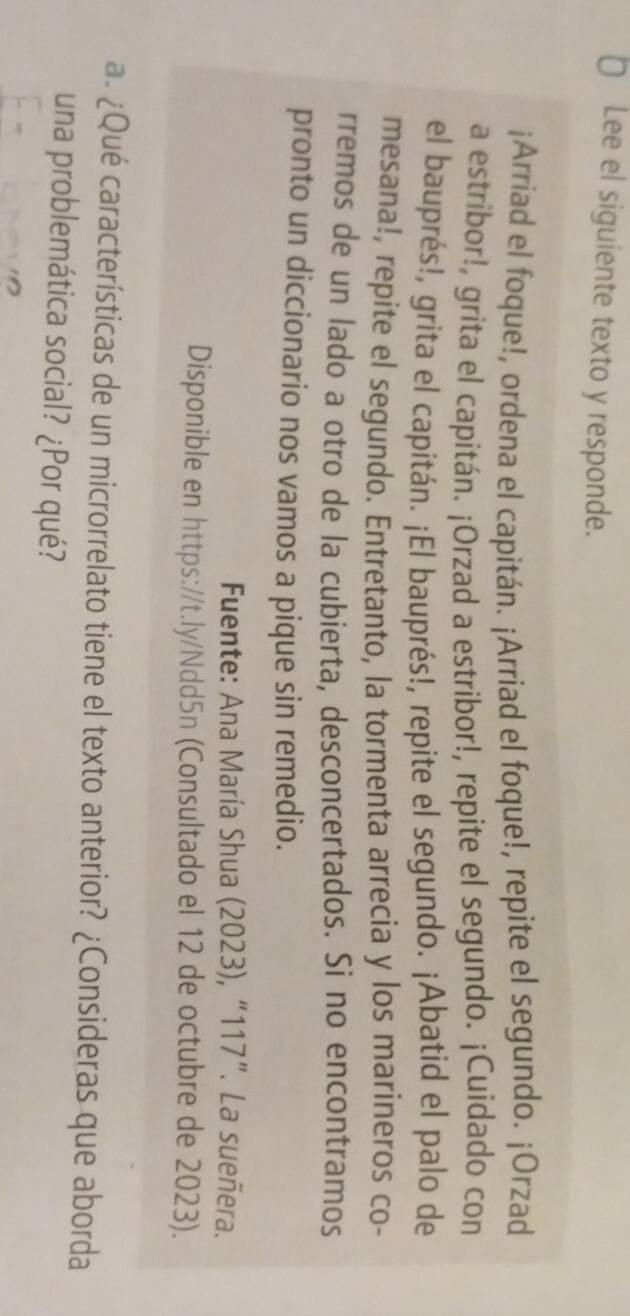€ Lee el siguiente texto y responde. 
¡Arriad el foque!, ordena el capitán. ¡Arriad el foque!, repite el segundo. ¡Orzad 
a estribor!, grita el capitán. ¡Orzad a estribor!, repite el segundo. ¡Cuidado con 
el bauprés!, grita el capitán. ¡El bauprés!, repite el segundo. ¡Abatid el palo de 
mesana!, repite el segundo. Entretanto, la tormenta arrecia y los marineros co- 
rremos de un lado a otro de la cubierta, desconcertados. Si no encontramos 
pronto un diccionario nos vamos a pique sin remedio. 
Fuente: Ana María Shua (2023), “ 117 ”. La sueñera. 
Disponible en https://t.ly/Ndd5n (Consultado el 12 de octubre de 2023). 
a. ¿Qué características de un microrrelato tiene el texto anterior? ¿Consideras que aborda 
una problemática social? ¿Por qué?