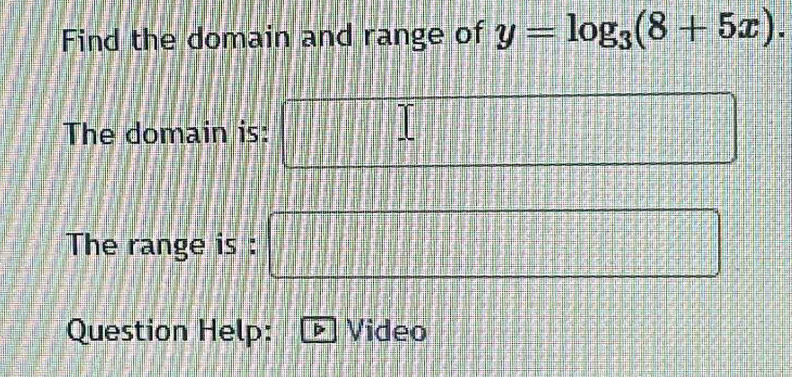 Find the domain and range of y=log _3(8+5x). 
The domain is: 
The range is : □ = □ /□  
Question Help: Video