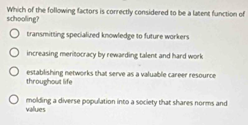 Which of the following factors is correctly considered to be a latent function of
schooling?
transmitting specialized knowledge to future workers
increasing meritocracy by rewarding talent and hard work
establishing networks that serve as a valuable career resource
throughout life
molding a diverse population into a society that shares norms and
values