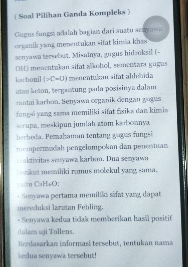 ( Soal Pilihan Ganda Kompleks ) 
Gugus fungsi adalah bagian dari suatu senyawa 
organik yang menentukan sifat kimia khas 
senyawa tersebut. Misalnya, gugus hidroksil (- 
OH) menentukan sifat alkohol, sementara gugus 
karbonil (>C=O) menentukan sifat aldehida 
atau keton, tergantung pada posisinya dalam 
rantai karbon. Senyawa organik dengan gugus 
fungsi yang sama memiliki sifat fisika dan kimia 
serupa, meskipun jumlah atom karbonnya 
berbeda. Pemahaman tentang gugus fungsi 
mempermudah pengelompokan dan penentuan 
reaktivitas senyawa karbon. Dua senyawa 
berikut memiliki rumus molekul yang sama, 
vaitu C3H₆O: 
Senyawa pertama memiliki sifat yang dapat 
mereduksi larutan Fehling. 
Senyawa kedua tidak memberikan hasil positif 
dalam uji Tollens. 
Berdasarkan informasi tersebut, tentukan nama 
kedua senyawa tersebut!