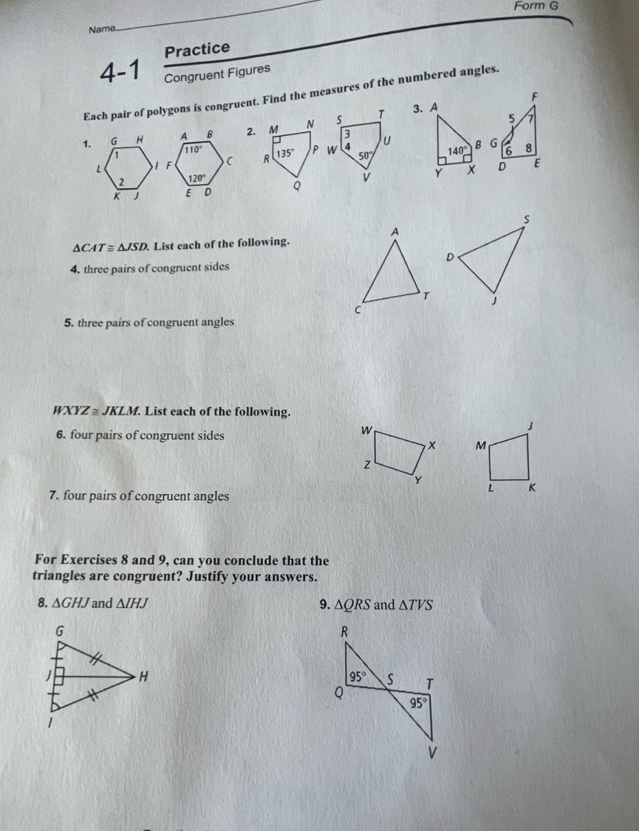 Form G
Name
_
Practice
4-1 Congruent Figures
Each pair of polygons is congruent. Find the measures of the numbered angles.
F
1. G H2. M N
3. A
5 7
1
140° B G 6 8
L  R 135°
2 
Y X D E
K 
Q
△ CAT≌ △ JSD List each of the following.
4. three pairs of congruent sides
5. three pairs of congruent angles
WXYZ ≅ JKLM. List each of the following.
6. four pairs of congruent sides
w
J
× M
Z
Y
L K
7. four pairs of congruent angles
For Exercises 8 and 9, can you conclude that the
triangles are congruent? Justify your answers.
8. △ GHJ and △ IHJ 9. △ QRS and △ TVS