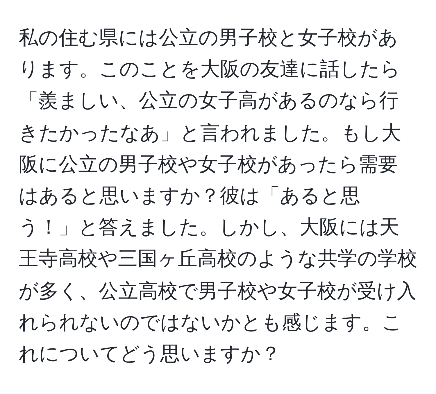 私の住む県には公立の男子校と女子校があります。このことを大阪の友達に話したら「羨ましい、公立の女子高があるのなら行きたかったなあ」と言われました。もし大阪に公立の男子校や女子校があったら需要はあると思いますか？彼は「あると思う！」と答えました。しかし、大阪には天王寺高校や三国ヶ丘高校のような共学の学校が多く、公立高校で男子校や女子校が受け入れられないのではないかとも感じます。これについてどう思いますか？