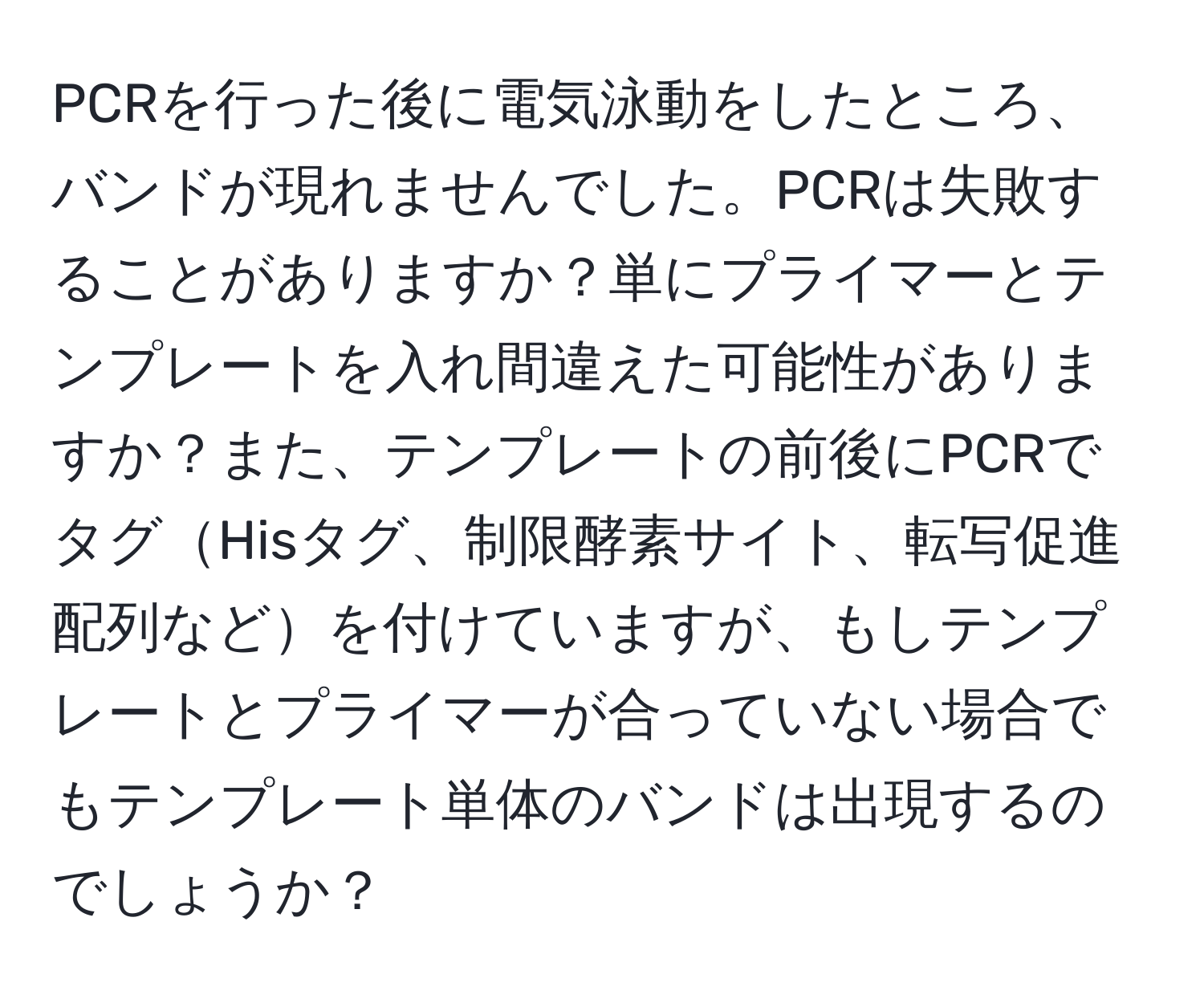 PCRを行った後に電気泳動をしたところ、バンドが現れませんでした。PCRは失敗することがありますか？単にプライマーとテンプレートを入れ間違えた可能性がありますか？また、テンプレートの前後にPCRでタグHisタグ、制限酵素サイト、転写促進配列などを付けていますが、もしテンプレートとプライマーが合っていない場合でもテンプレート単体のバンドは出現するのでしょうか？