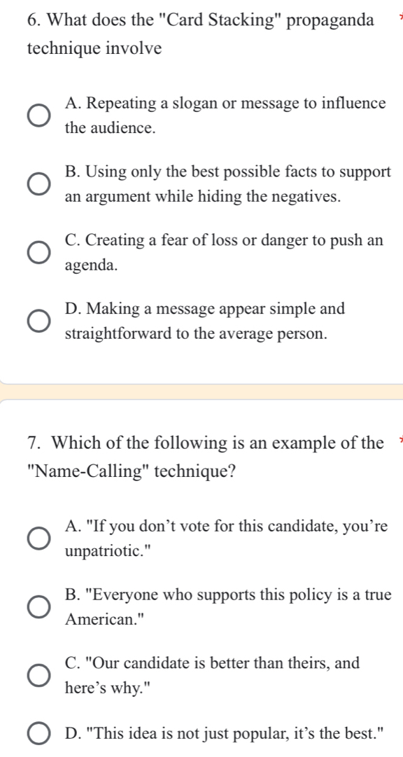 What does the "Card Stacking" propaganda
technique involve
A. Repeating a slogan or message to influence
the audience.
B. Using only the best possible facts to support
an argument while hiding the negatives.
C. Creating a fear of loss or danger to push an
agenda.
D. Making a message appear simple and
straightforward to the average person.
7. Which of the following is an example of the 
"Name-Calling" technique?
A. "If you don’t vote for this candidate, you’re
unpatriotic."
B. "Everyone who supports this policy is a true
American."
C. "Our candidate is better than theirs, and
here’s why."
D. "This idea is not just popular, it’s the best."