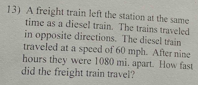 A freight train left the station at the same 
time as a diesel train. The trains traveled 
in opposite directions. The diesel train 
traveled at a speed of 60 mph. After nine
hours they were 1080 mi. apart. How fast 
did the freight train travel?