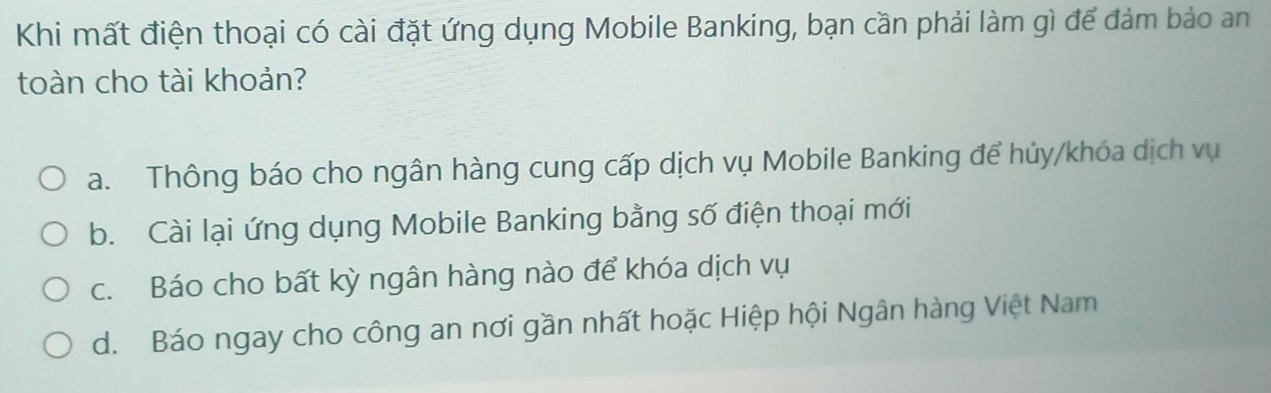 Khi mất điện thoại có cài đặt ứng dụng Mobile Banking, bạn cần phải làm gì để đảm bảo an
toàn cho tài khoản?
a. Thông báo cho ngân hàng cung cấp dịch vụ Mobile Banking để hủy/khóa dịch vụ
b. Cài lại ứng dụng Mobile Banking bằng số điện thoại mới
c. Báo cho bất kỳ ngân hàng nào để khóa dịch vụ
d. Báo ngay cho công an nơi gần nhất hoặc Hiệp hội Ngân hàng Việt Nam