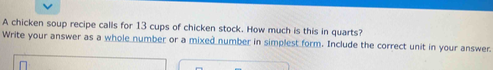 A chicken soup recipe calls for 13 cups of chicken stock. How much is this in quarts? 
Write your answer as a whole number or a mixed number in simplest form. Include the correct unit in your answer.