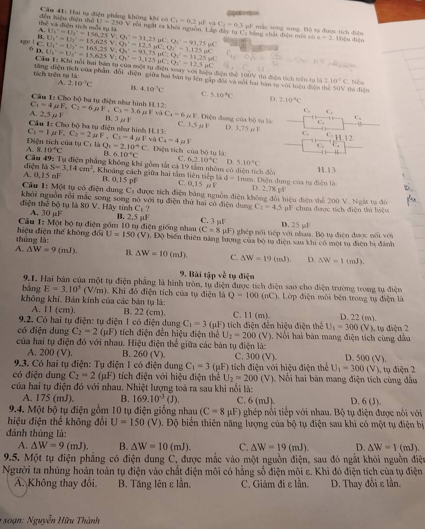 985
Câu 41: Hai tụ điện phẳng không khi có C_1=0.2mu FvaC_2=0.3mu F mắc song song. Bộ tụ được tích điện
thể và điện tích mỗi tụ là
đến hiệu điện thể U=250 V rồi ngắt ra khỏi nguồn. Lắp đầy tụ Cạ bằng chất điện môi có
A.
B. U_1^(,=U_2^,=15,625V;Q_1^,=12,5mu C;Q_2^,=3,125mu C U_1^(·)=U_2^(·)=156,25V;Q_1^,=31,25mu C;Q_2^,=93,75mu C
c=2 Hiệu điện
age l C U_1^(·)=U_2^(·)=165,25V;Q_1^(·)=93,75mu C;Q_2^,=31.25mu C U_1^,=U_2^,=15,625V;Q_1^,=3,125mu C;Q_2^,=12.5mu C
6 D.
Câu 1: Khi nổi hai bản tụ của một tụ điện xoay với hiệu điện thể 100V thì điện tích trên tụ là 2.10^-7)C
tích trên tụ là:
tăng điện tích của phần đối điện giữa hai bản tụ lên gắp đôi và nổi hai bán tụ với hiệu điện thể 50V thì điện , Nếu
A. 2.10^(-7)C B. 4.10^(-7)C C. 5.10^(-8)C D. 2.10^(-8)C
Câu 1: Cho bộ ba tụ điện như hình H.12:
C_1=4mu F,C_2=6mu F,C_3=3.6 μ F và
C C_1
A. 2,5 μ F B. 3μF C_4=6mu F. iện dung của bộ tụ là:
C
Câu 1: Cho bộ ba tụ điện như hình H.13:
C. 3.5 μF D. 3,75 μF C. C: H.12
C_1=1mu F,C_2=2mu F,C_3=4mu F và C_4=4mu F
Điện tích của tụ C_1 là Q_1=2.10^(-6)C Điện tích của bộ tụ là:
C,
A. 8. 10^(-6)C B. 6.10^(-6)C C. 6,2.10^(-6)C D. 5.10^(-6)C
Câu 49: Tụ điện phẳng không khí gồm tắt cả 19 tẩm nhôm có diện tích 16 H.13
diện là S=3,14cm^2 , Khoảng cách giữa hai tấm liên tiếp là d=1mm Diện dung của tụ điện là:
A. 0,15 nF B. 0,15 pF C. 0,15 µF D. 2,78 pF
Câu 1: Một tụ có điện dung C_1 được tích điện bằng nguồn điện không đổi hiệu điện thể 200 V. Ngắt tụ đó
khỏi nguồn rồi mắc song song nó với tụ điện thứ hai có điện dung
điện thể bộ tụ là 80 V. Hãy tính Cị ? C_2=4,5 pF chưa được tích điện thì hiệu
A. 30 µF B. 2,5 μF C. 3 µF D. 25 µF
Câu 1: Một bộ tụ điện gồm 10 tụ điện giống nhau (C=8 pF) ghép nối tiếp với nhau. Bộ tu điện được n6iv6i
hiệu điện thế không đổi U=150(V) ). Độ biến thiên năng lượng của bộ tu diện sau khi có một tu điên bị đánh
thủng là:
A. △ W=9(mJ). B. △ W=10(mJ). C. △ W=19(mJ). D. △ W=1(mJ).
9. Bài tập về tụ điện
9.1. Hai bản của một tụ điện phẳng là hình tròn, tụ điện được tích điện sao cho điện trường trong tụ điện
bằng E=3.10^5(V/m). Khi đó điện tích của tụ điện là Q=100(nC).  Lớp điện môi bên trong tụ điện là
không khí. Bán kính của các bản tụ là:
A. 11 (cm). B. 22 (cm). C. 11 (m). D. 22 (m).
9.2. Có hai tụ điện: tụ điện 1 có điện dung C_1=3(mu F) tích điện đến hiệu điện thế U_1=300(V) 0, tụ điện 2
có điện dung C_2=2(mu F) tích điện đến hiệu điện thế U_2=200(V) Nổi hai bản mang điện tích cùng dầu
của hai tụ điện đó với nhau. Hiệu điện thế giữa các bản tụ điện là:
A. 200 (V). B. 260 (V). C. 300 (V).
D. 500 (V).
9.3. Có hai tụ điện: Tụ điện 1 có điện dung C_1=3(mu F) tích điện với hiệu điện thể U_1=300(V) ), tụ điện 2
có điện dung C_2=2(mu F) tích điện với hiệu điện thế U_2=200(V).  Nổi hai bản mang điện tích cùng dấu
của hai tụ điện đó với nhau. Nhiệt lượng toả ra sau khi nối là:
A. 175 (mJ). B. 169.10^(-3)(J). C. 6 (mJ). D. 6 (J).
9.4. Một bộ tụ điện gồm 10 tụ điện giống nhau (C=8 μF) ghép nối tiếp với nhau. Bộ tụ điện được nối với
hiệu điện thế không đổi U=150(V) Đ. Độ biển thiên năng lượng của bộ tụ điện sau khi có một tụ điện bị
đánh thủng là:
A. △ W=9(mJ). B. △ W=10(mJ). C. △ W=19(mJ). D. △ W=1(mJ).
9.5. Một tụ điện phẳng có điện dung C, được mắc vào một nguồn điện, sau đó ngắt khỏi nguồn điện
Người ta nhúng hoàn toàn tụ điện vào chất điện môi có hằng số điện môi ε. Khi đó điện tích của tụ điện
A. Không thay đổi. B. Tăng lên ε lần. C. Giảm đi ε lần. D. Thay đổi ε lần.
*  soạn: Nguyễn Hữ u Thành