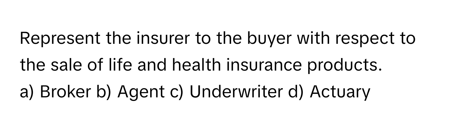 Represent the insurer to the buyer with respect to the sale of life and health insurance products. 

a) Broker b) Agent c) Underwriter d) Actuary