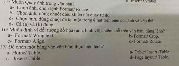 157 Muôn Quay ảnh trong văn bản? d- Insert/ Symbol.
a- Chọn ảnh, chọn lệnh Format/ Rotate.
b- Chọn ảnh, dùng chuột điều khiển nút quay tự do.
c- Chọn ảnh, dùng chuột để tại một trong 8 nút trên biên của ảnh và kéo thả.
d- Cả (a) và (b) đúng.
16/ Muốn định vị đối tượng đồ họa (ảnh, hình vẽ) chiếm chỗ trên văn bản, dùng lệnh?
a- Format/ Wrap text. b- Format/ Crop.
c- Format/ Align. d- Format/ Rotate.
17/ Để chèn một bảng vào văn bản, thực hiện lệnh?
a- Home/ Table. b- Table/ Insert /Table
c- Insert/ Table. d- Page layout/ Table.