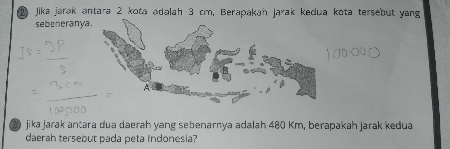 Jika jarak antara 2 kota adalah 3 cm, Berapakah jarak kedua kota tersebut yang 
sebeneranya
3 jika jarak antara dua daerah yang sebenarnya adalah 480 Km, berapakah jarak kedua 
daerah tersebut pada peta Indonesia?