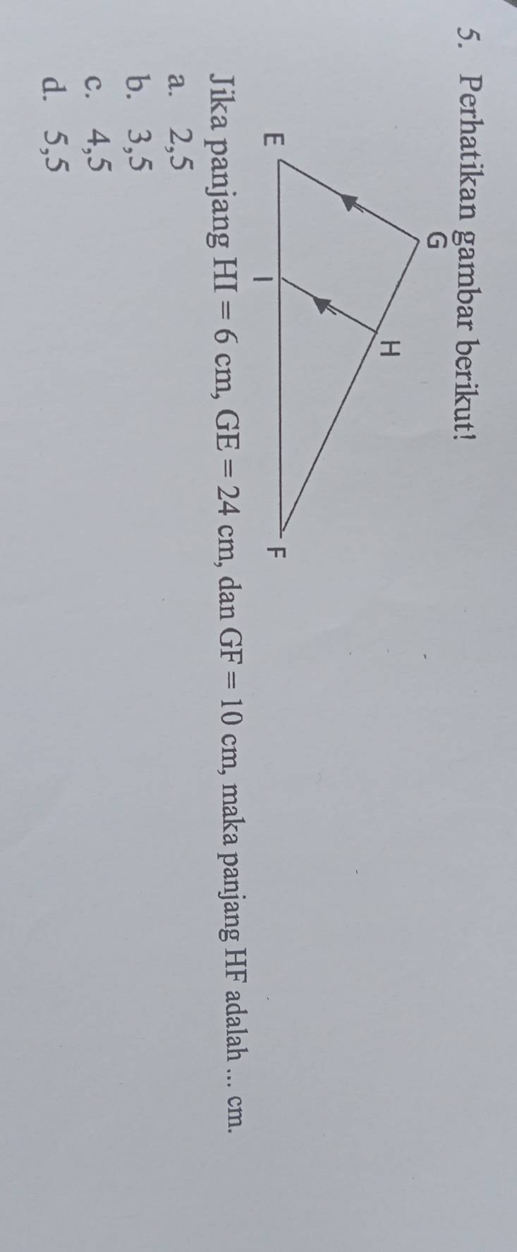 Perhatikan gambar berikut!
Jika panjang HI=6cm, GE=24cm , dan GF=10cm , maka panjang HF adalah ... cm.
a. 2, 5
b. 3, 5
c. 4, 5
d. 5, 5