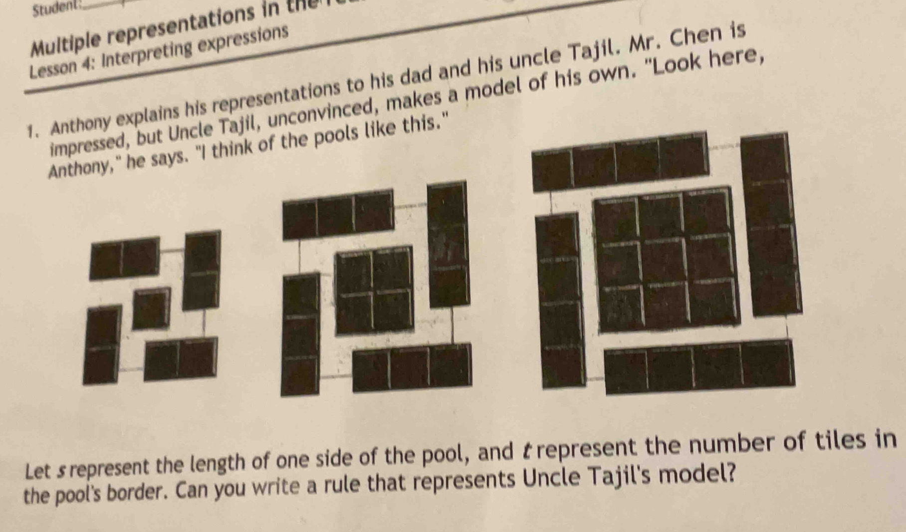 Student 
Multiple representations in te 
Lesson 4: Interpreting expressions 
1. Anthony explains his representations to his dad and his uncle Tajil. Mr. Chen is 
impressed, but Uncle Tajil, unconvinced, makes a model of his own. "Look here, 
Anthony," he says. "I think of the pools like this." 
Let srepresent the length of one side of the pool, and trepresent the number of tiles in 
the pool's border. Can you write a rule that represents Uncle Tajil's model?