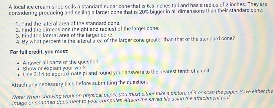 A local ice cream shop sells a standard sugar cone that is 6.5 inches tall and has a radius of 2 inches. They are 
considering producing and selling a larger cone that is 20% bigger in all dimensions than their standard cone. 
1. Find the lateral area of the standard cone. 
2. Find the dimensions (height and radius) of the larger cone. 
3. Find the lateral area of the larger cone. 
4. By what percent is the lateral area of the larger cone greater than that of the standard cone? 
For full credit, you must: 
Answer all parts of the question. 
Show or explain your work. 
Use 3.14 to approximate pi and round your answers to the nearest tenth of a unit. 
Attach any necessary files before submitting the question. 
Note: When showing work on physical paper, you must either take a picture of it or scan the paper. Save either the 
image or scanned document to your computer. Attach the saved file using the attachment tool.