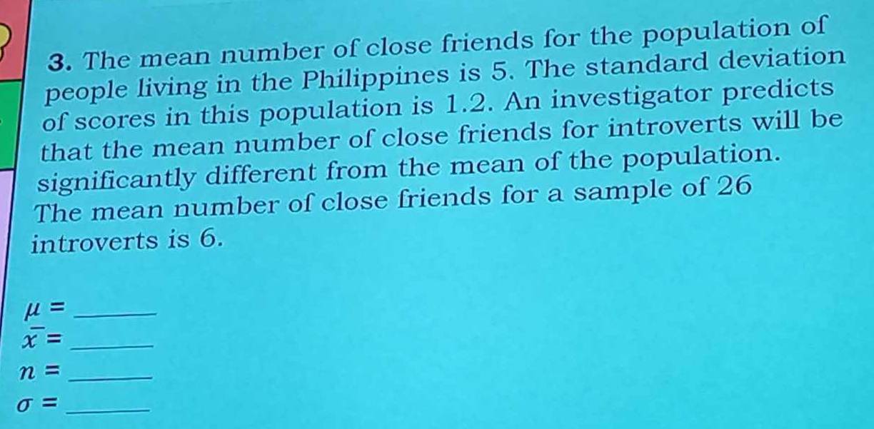 The mean number of close friends for the population of 
people living in the Philippines is 5. The standard deviation 
of scores in this population is 1.2. An investigator predicts 
that the mean number of close friends for introverts will be 
significantly different from the mean of the population. 
The mean number of close friends for a sample of 26
introverts is 6. 
_ mu =
_ overline x=
_ n=
_ sigma =