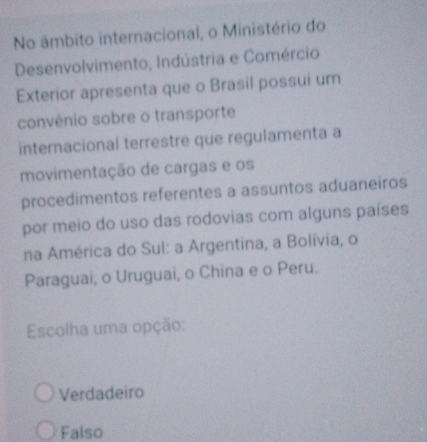 No âmbito internacional, o Ministério do
Desenvolvimento, Indústria e Comércio
Exterior apresenta que o Brasil possui um
convênio sobre o transporte
internacional terrestre que regulamenta a
movimentação de cargas e os
procedimentos referentes a assuntos aduaneiros
por meio do uso das rodovias com alguns países
na América do Sul: a Argentina, a Bolívia, o
Paraguai, o Uruguai, o China e o Peru.
Escolha uma opção:
Verdadeiro
Falso