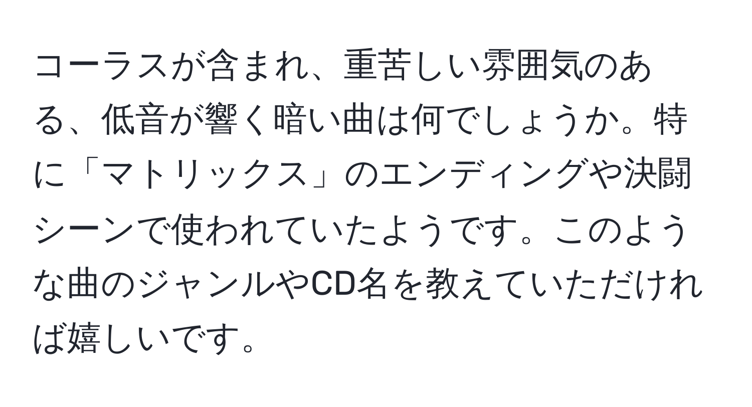 コーラスが含まれ、重苦しい雰囲気のある、低音が響く暗い曲は何でしょうか。特に「マトリックス」のエンディングや決闘シーンで使われていたようです。このような曲のジャンルやCD名を教えていただければ嬉しいです。